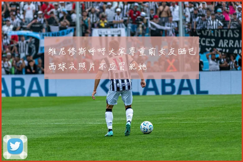维尼修斯呼吁大家尊重前女友晒巴西球衣照片不应冒犯她