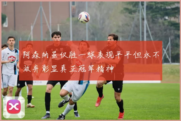 阿森纳虽仅胜一球表现平平但永不放弃彰显真正冠军精神