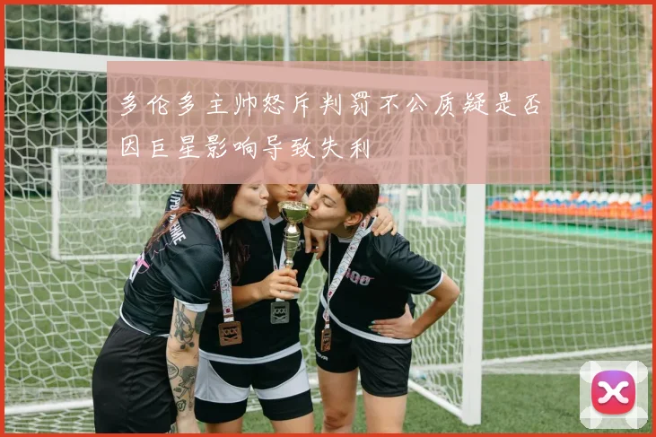 多伦多主帅怒斥判罚不公质疑是否因巨星影响导致失利