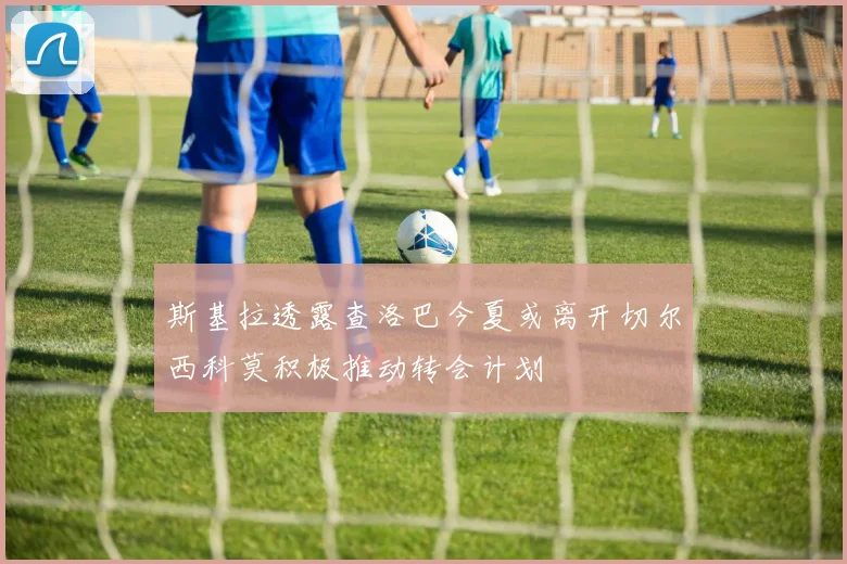 斯基拉透露查洛巴今夏或离开切尔西科莫积极推动转会计划
