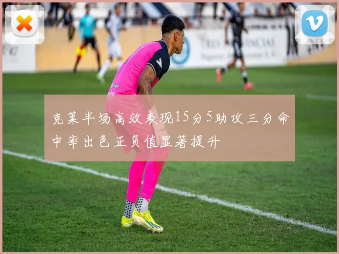 克莱半场高效表现15分5助攻三分命中率出色正负值显著提升