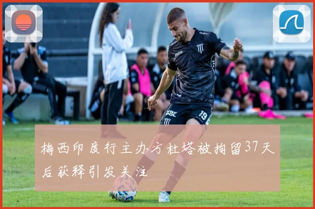 梅西印度行主办方杜塔被拘留37天后获释引发关注