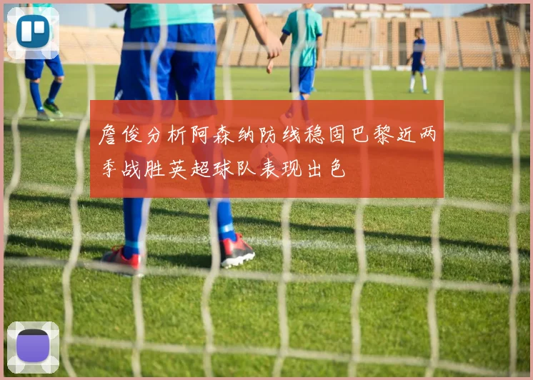 詹俊分析阿森纳防线稳固巴黎近两季战胜英超球队表现出色