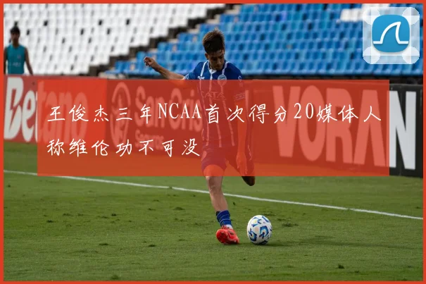 王俊杰三年NCAA首次得分20媒体人称维伦功不可没