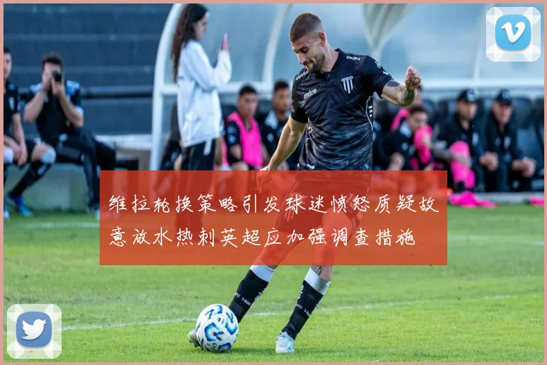 维拉轮换策略引发球迷愤怒质疑故意放水热刺英超应加强调查措施