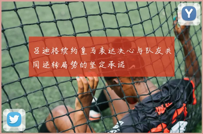 吕迪格续约皇马表达决心与队友共同逆转局势的坚定承诺