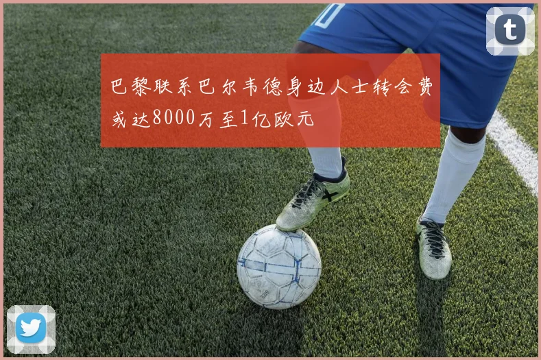 巴黎联系巴尔韦德身边人士转会费或达8000万至1亿欧元