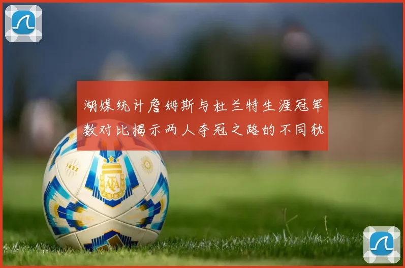 湖媒统计詹姆斯与杜兰特生涯冠军数对比揭示两人夺冠之路的不同轨迹