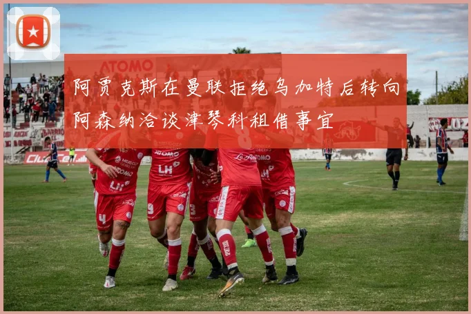 阿贾克斯在曼联拒绝乌加特后转向阿森纳洽谈津琴科租借事宜