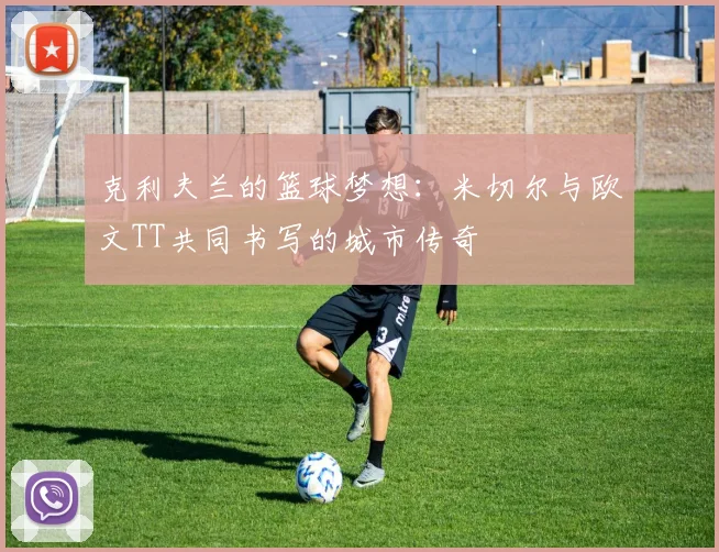 克利夫兰的篮球梦想：米切尔与欧文TT共同书写的城市传奇
