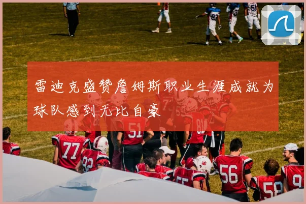 雷迪克盛赞詹姆斯职业生涯成就为球队感到无比自豪