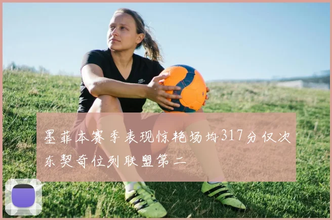 墨菲本赛季表现惊艳场均317分仅次东契奇位列联盟第二
