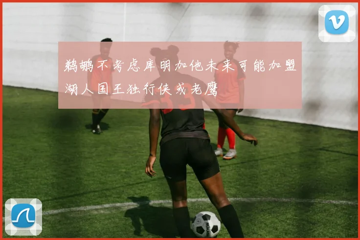 鹈鹕不考虑库明加他未来可能加盟湖人国王独行侠或老鹰