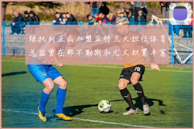 琼托利正式加盟亚特兰大担任体育总监曾在那不勒斯和尤文积累丰富经验