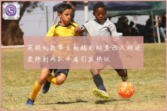 英超倒数第五轮精彩纷呈西汉姆逆袭热刺两队平局引发热议