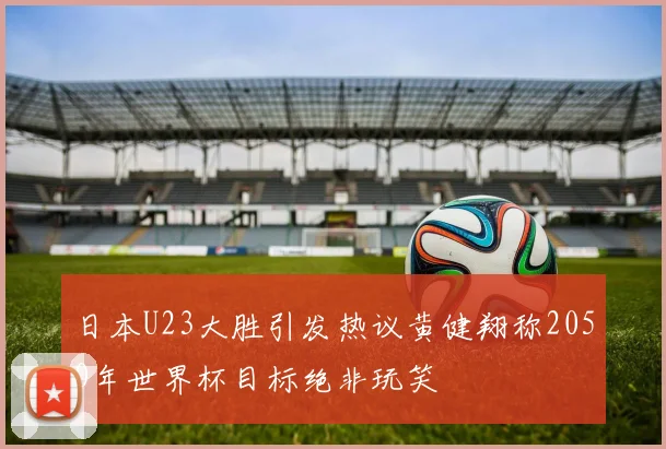 日本U23大胜引发热议黄健翔称2050年世界杯目标绝非玩笑